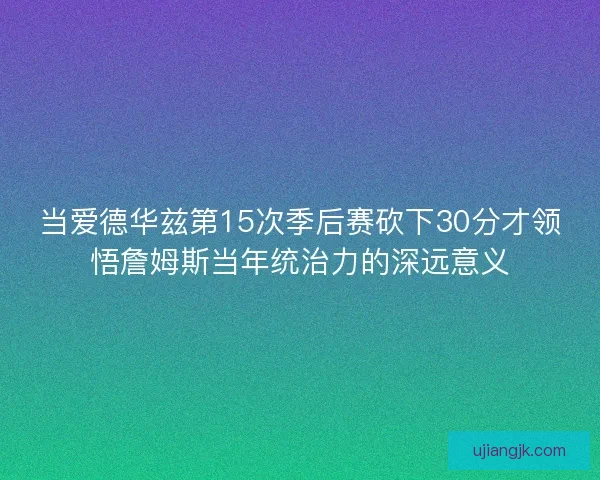 当爱德华兹第15次季后赛砍下30分才领悟詹姆斯当年统治力的深远意义