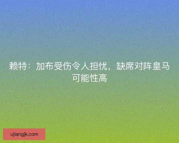 赖特：加布受伤令人担忧，缺席对阵皇马可能性高