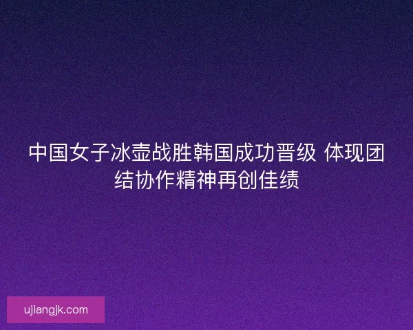 中国女子冰壶战胜韩国成功晋级 体现团结协作精神再创佳绩