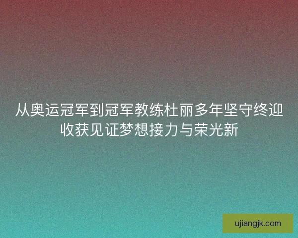 从奥运冠军到冠军教练杜丽多年坚守终迎收获见证梦想接力与荣光新