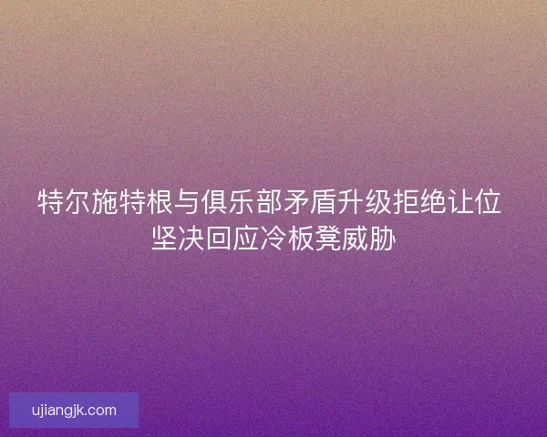 特尔施特根与俱乐部矛盾升级拒绝让位 坚决回应冷板凳威胁
