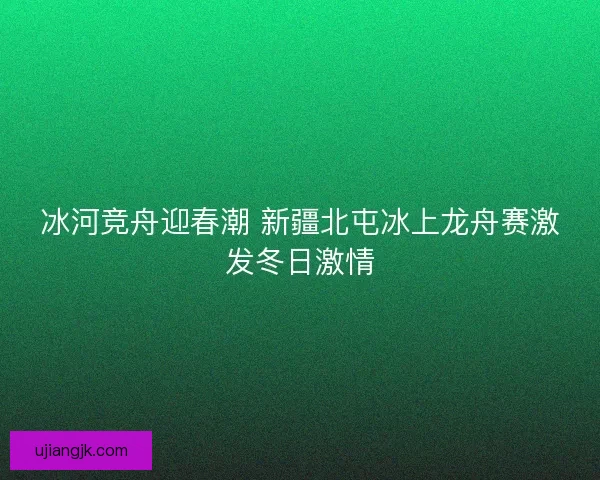 冰河竞舟迎春潮 新疆北屯冰上龙舟赛激发冬日激情