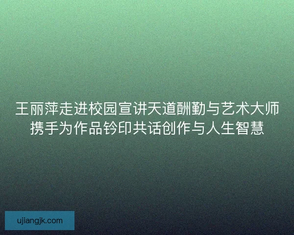 王丽萍走进校园宣讲天道酬勤与艺术大师携手为作品钤印共话创作与人生智慧