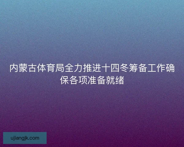 内蒙古体育局全力推进十四冬筹备工作确保各项准备就绪