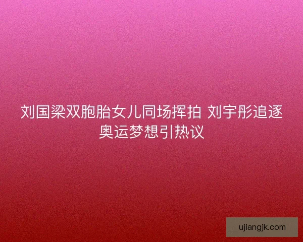 刘国梁双胞胎女儿同场挥拍 刘宇彤追逐奥运梦想引热议