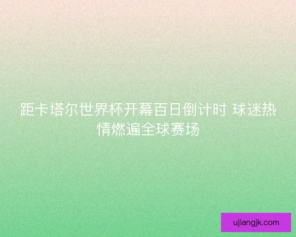 距卡塔尔世界杯开幕百日倒计时 球迷热情燃遍全球赛场
